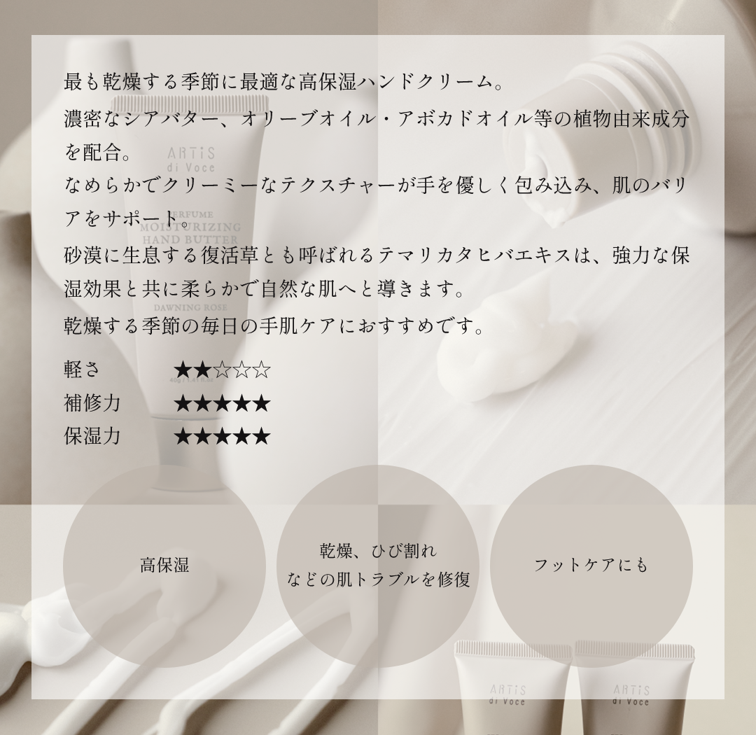最も乾燥する季節に最適な高保湿ハンドクリーム。濃密なシアバター、オリーブオイル・アボカドオイル等の植物由来成分を配合。なめらかでクリーミーなテクスチャーが手を優しく包み込み、肌のバリアをサポート。砂漠に生息する復活草とも呼ばれるテマリカタヒバエキスは、強力な保湿効果と共に柔らかで自然な肌へと導きます。乾燥する季節の毎日の手肌ケアにおすすめです。