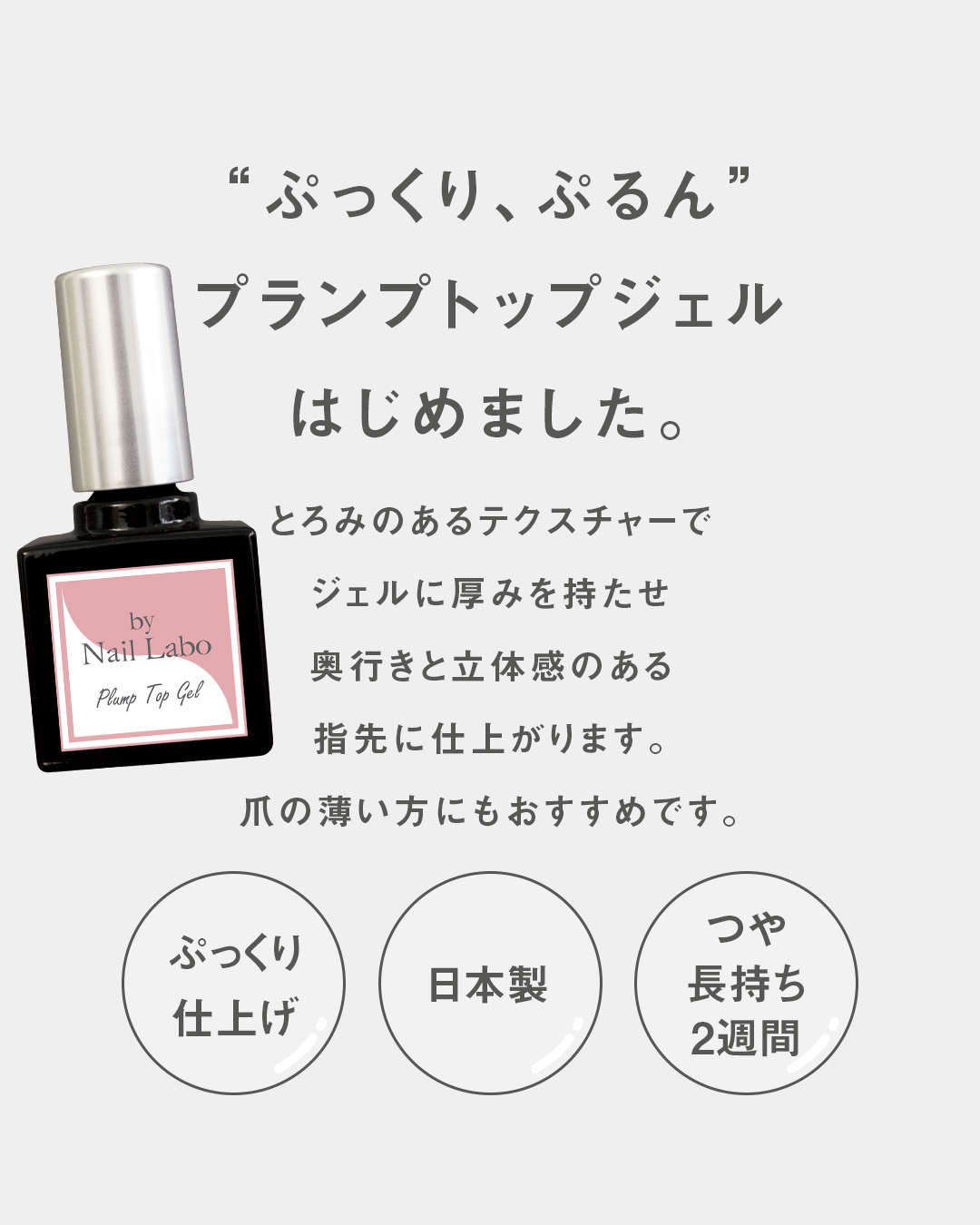 ”ぷっくり、ぷるん”プランプトップジェルはじめました。ボトル画像ボトル画像仕上がりに厚みが出る為、爪先端を守りはがれにくくなります。とろみのあるテクスチャーでジェルに厚みを持たせ奥行きと立体感のある指先に仕上がります。爪の薄い方にもおすすめです。